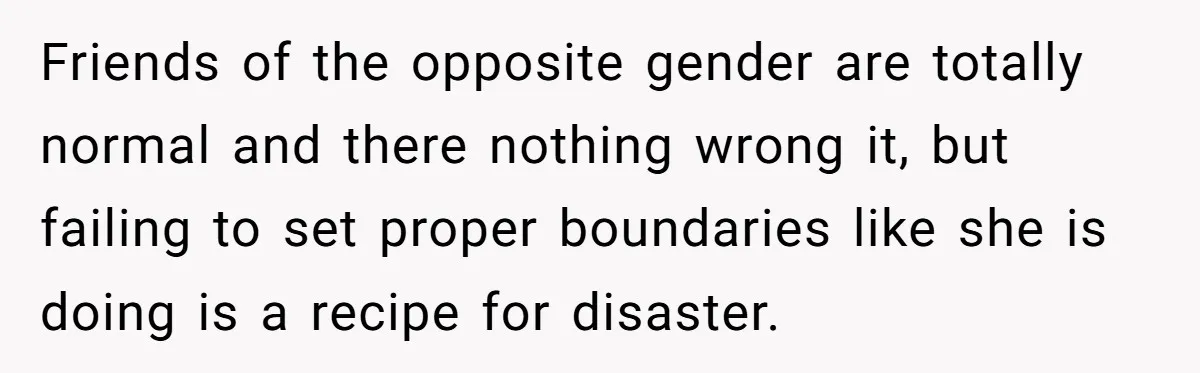 Friends of the opposite gender are totally normal and there nothing wrong it, but failing to set proper boundaries like she is doing is a recipe for disaster.