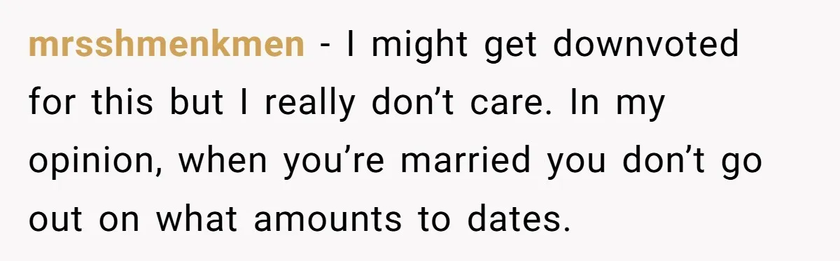 mrsshmenkmen − I might get downvoted for this but I really don’t care. In my opinion, when you’re married you don’t go out on what amounts to dates.