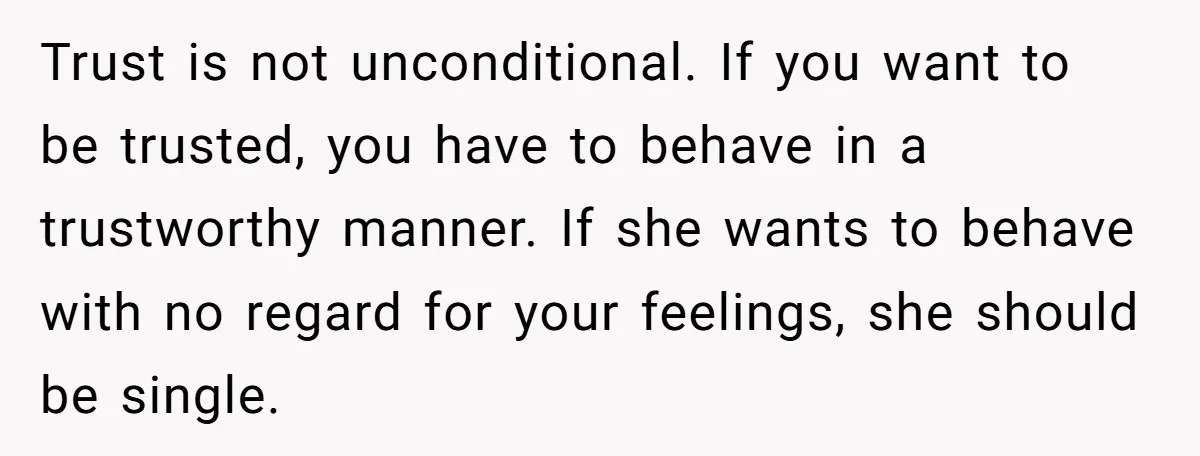 Trust is not unconditional. If you want to be trusted, you have to behave in a trustworthy manner. If she wants to behave with no regard for your feelings, she...