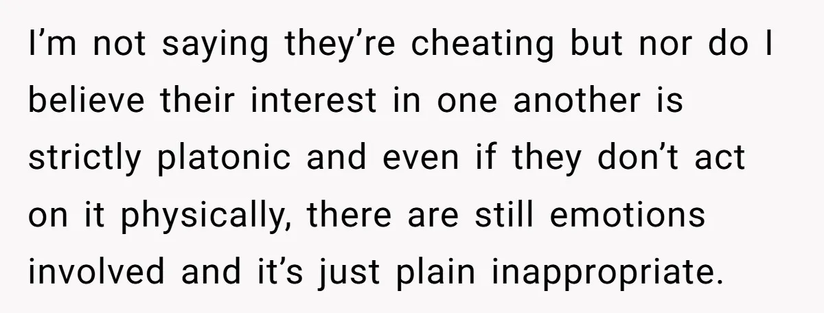 I’m not saying they’re cheating but nor do I believe their interest in one another is strictly platonic and even if they don’t act on it physically, there are still...