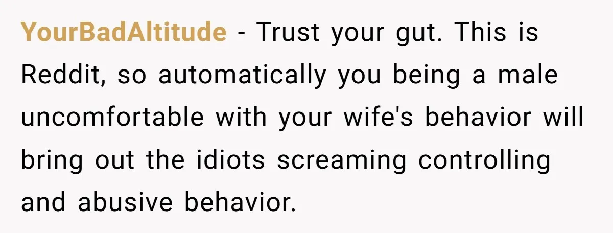 YourBadAltitude − Trust your gut. This is Reddit, so automatically you being a male uncomfortable with your wife's behavior will bring out the idiots screaming controlling and abusive behavior.