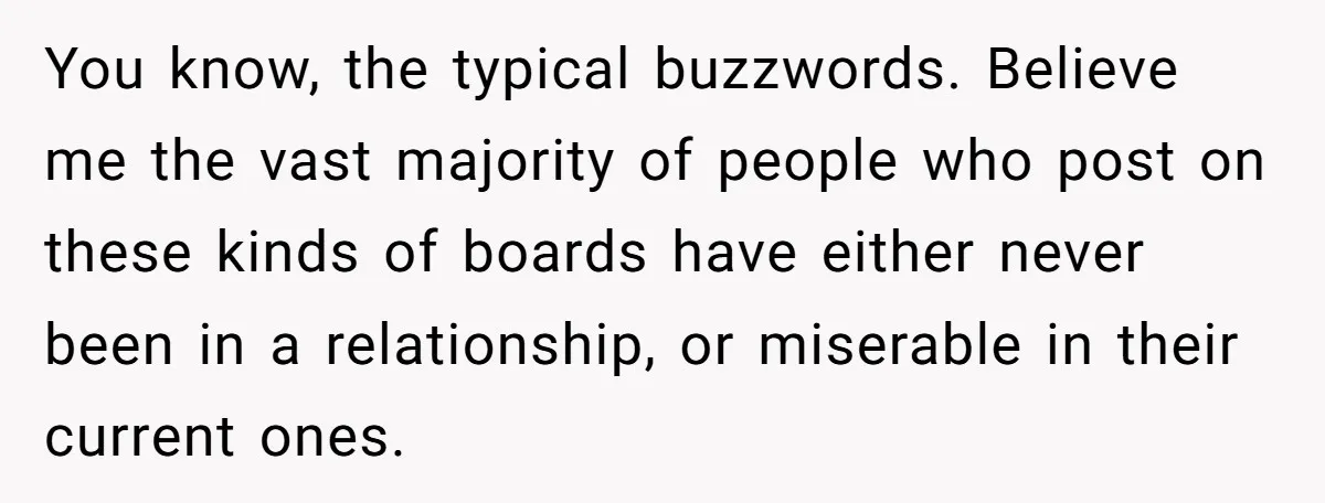 You know, the typical buzzwords. Believe me the vast majority of people who post on these kinds of boards have either never been in a relationship, or miserable in their...