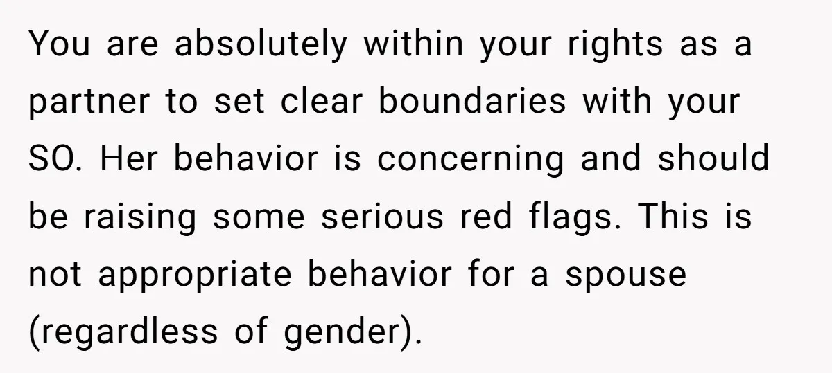 You are absolutely within your rights as a partner to set clear boundaries with your SO. Her behavior is concerning and should be raising some serious red flags. This is...