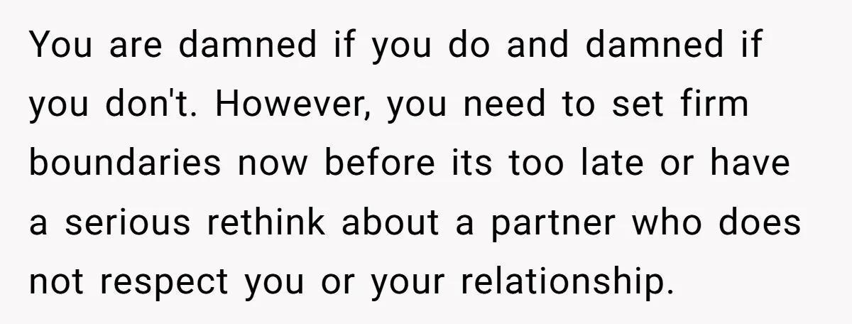 You are damned if you do and damned if you don't. However, you need to set firm boundaries now before its too late or have a serious rethink about a...