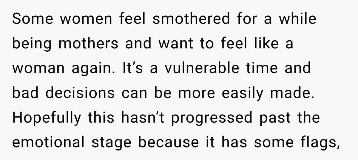 Some women feel smothered for a while being mothers and want to feel like a woman again. It’s a vulnerable time and bad decisions can be more easily made. Hopefully...