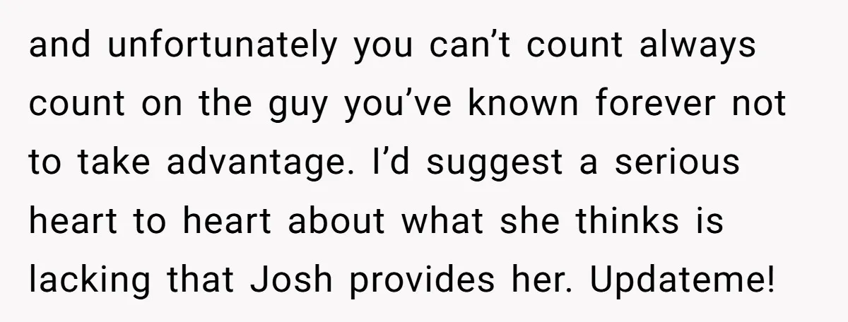 and unfortunately you can’t count always count on the guy you’ve known forever not to take advantage. I’d suggest a serious heart to heart about what she thinks is lacking...