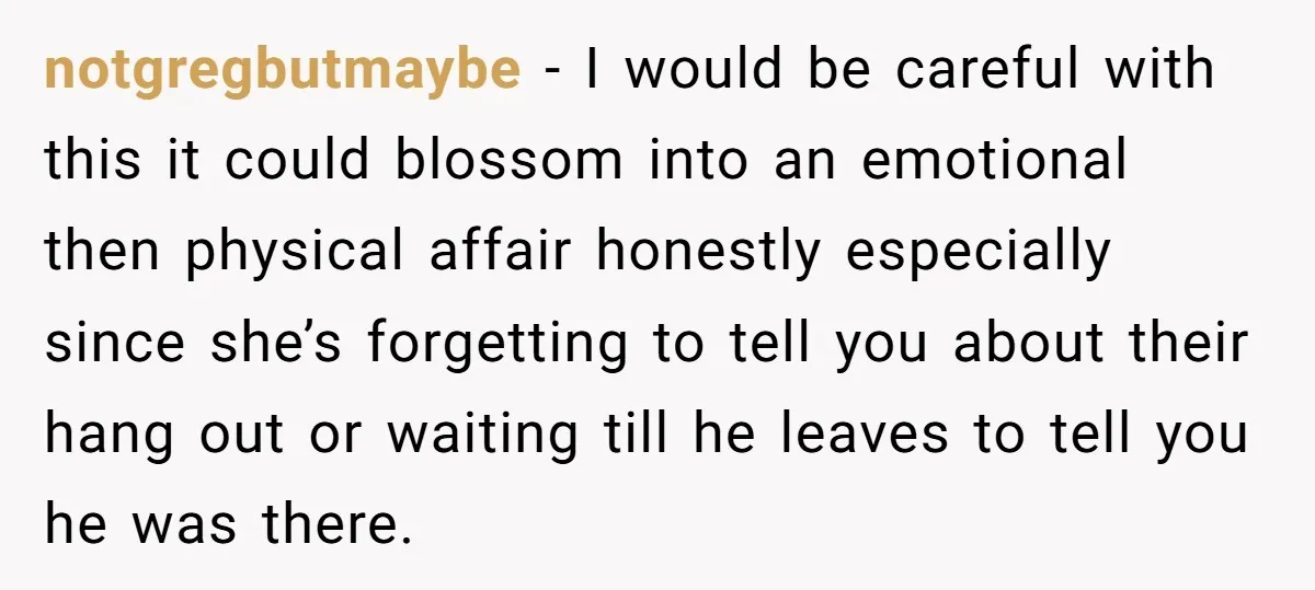 notgregbutmaybe − I would be careful with this it could blossom into an emotional then physical affair honestly especially since she’s forgetting to tell you about their hang out or...