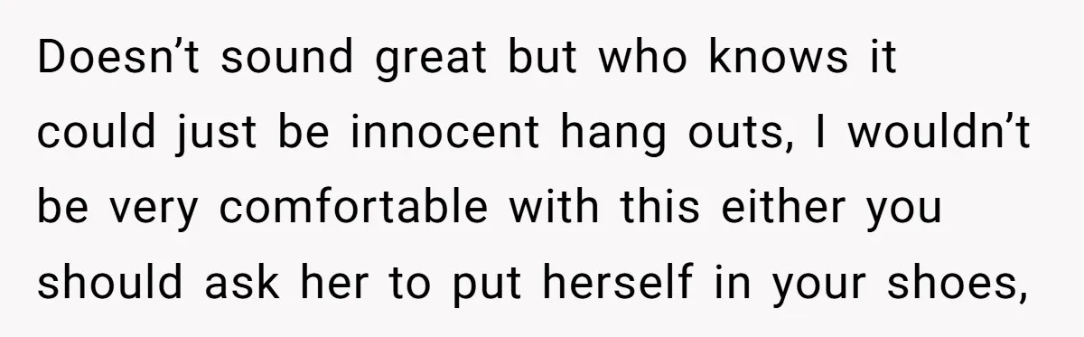 Doesn’t sound great but who knows it could just be innocent hang outs, I wouldn’t be very comfortable with this either you should ask her to put herself in your...