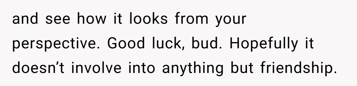 and see how it looks from your perspective. Good luck, bud. Hopefully it doesn’t involve into anything but friendship.