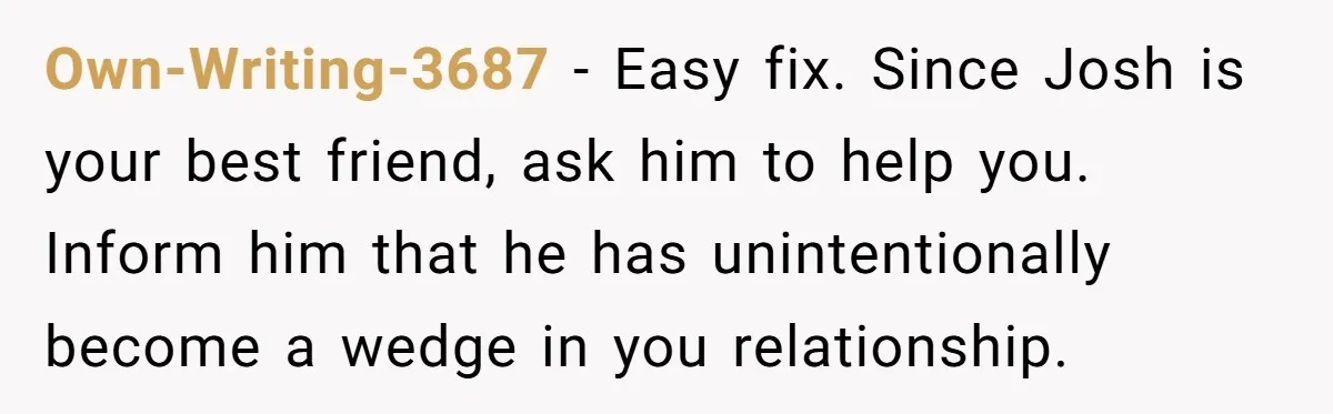 Own-Writing-3687 − Easy fix. Since Josh is your best friend, ask him to help you. Inform him that he has unintentionally become a wedge in you relationship.