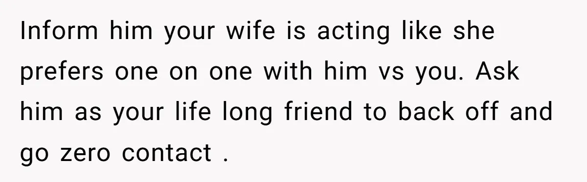 Inform him your wife is acting like she prefers one on one with him vs you. Ask him as your life long friend to back off and go zero contact...