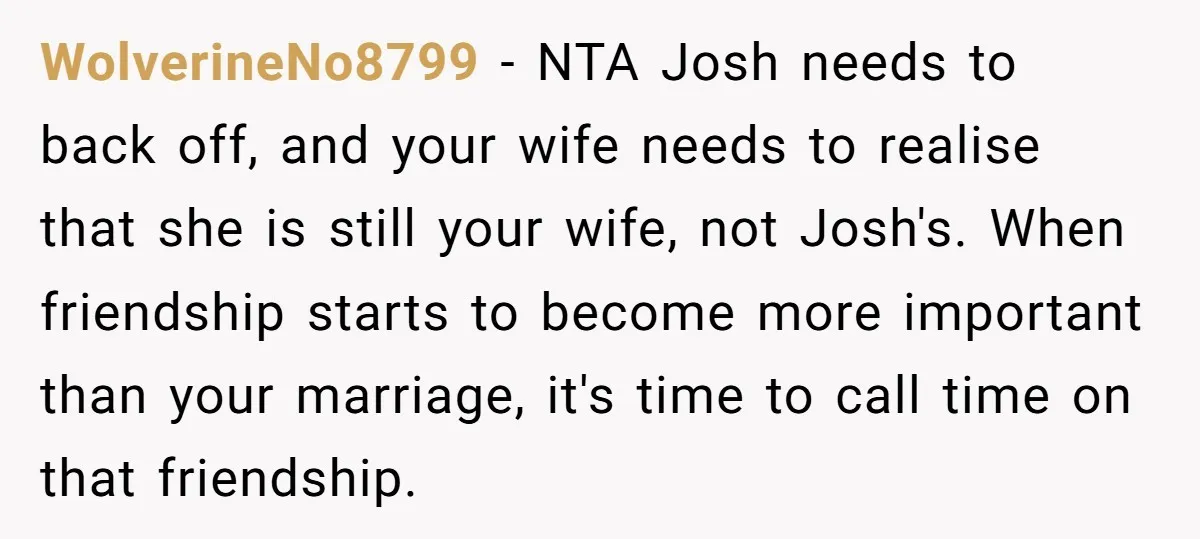 WolverineNo8799 − NTA Josh needs to back off, and your wife needs to realise that she is still your wife, not Josh's. When friendship starts to become more important than...