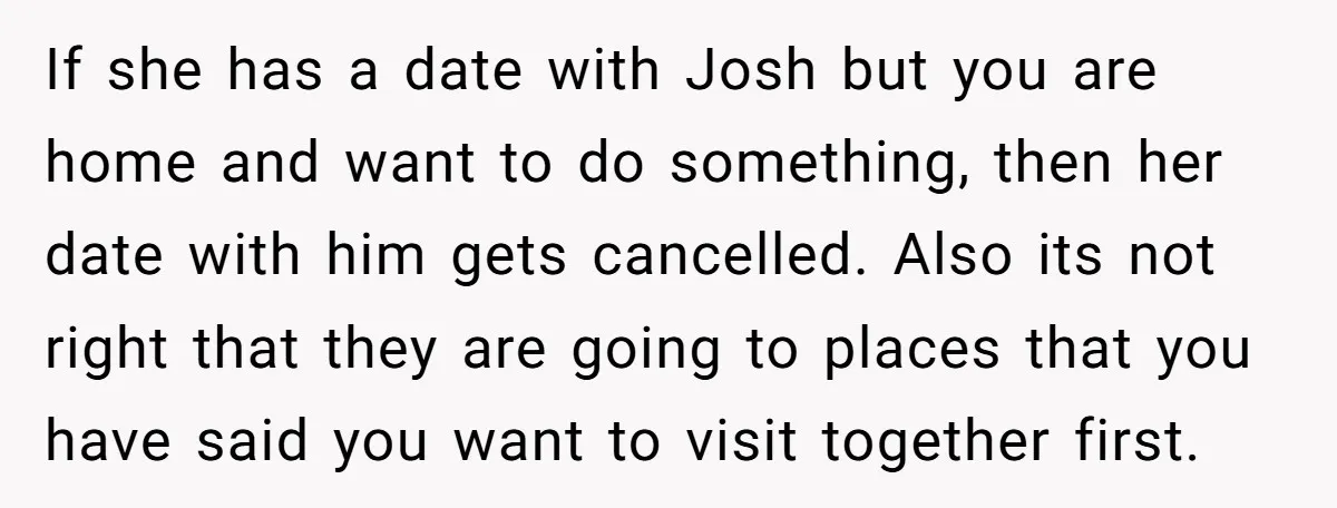 If she has a date with Josh but you are home and want to do something, then her date with him gets cancelled. Also its not right that they are...