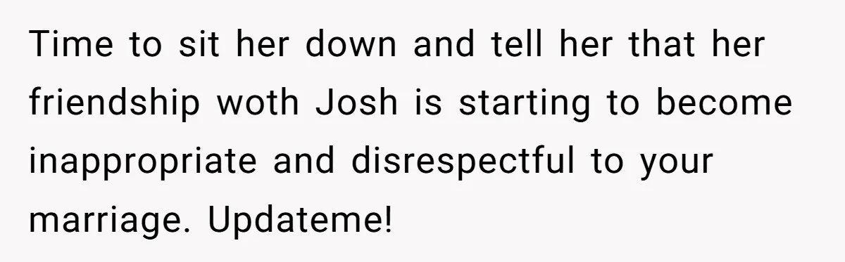 Time to sit her down and tell her that her friendship woth Josh is starting to become inappropriate and disrespectful to your marriage. Updateme!