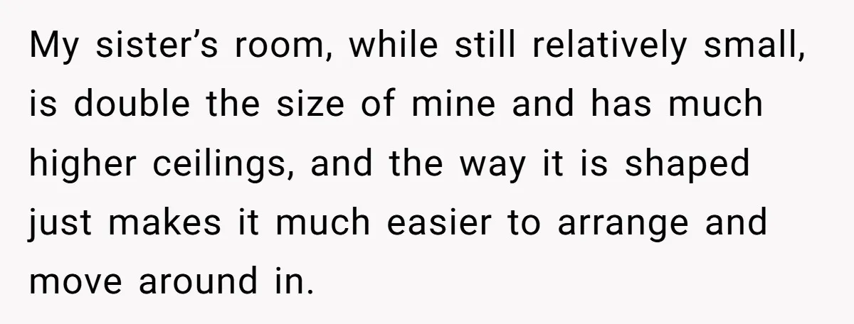 My sister’s room, while still relatively small, is double the size of mine and has much higher ceilings, and the way it is shaped just makes it much easier to...