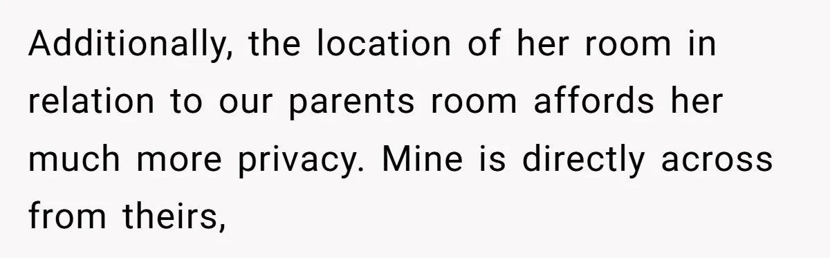 Additionally, the location of her room in relation to our parents room affords her much more privacy. Mine is directly across from theirs,
