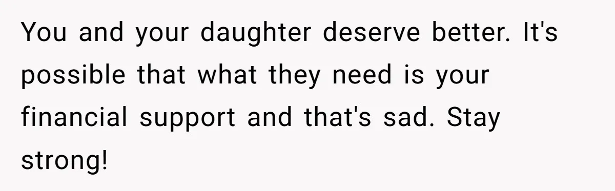 You and your daughter deserve better. It's possible that what they need is your financial support and that's sad. Stay strong!