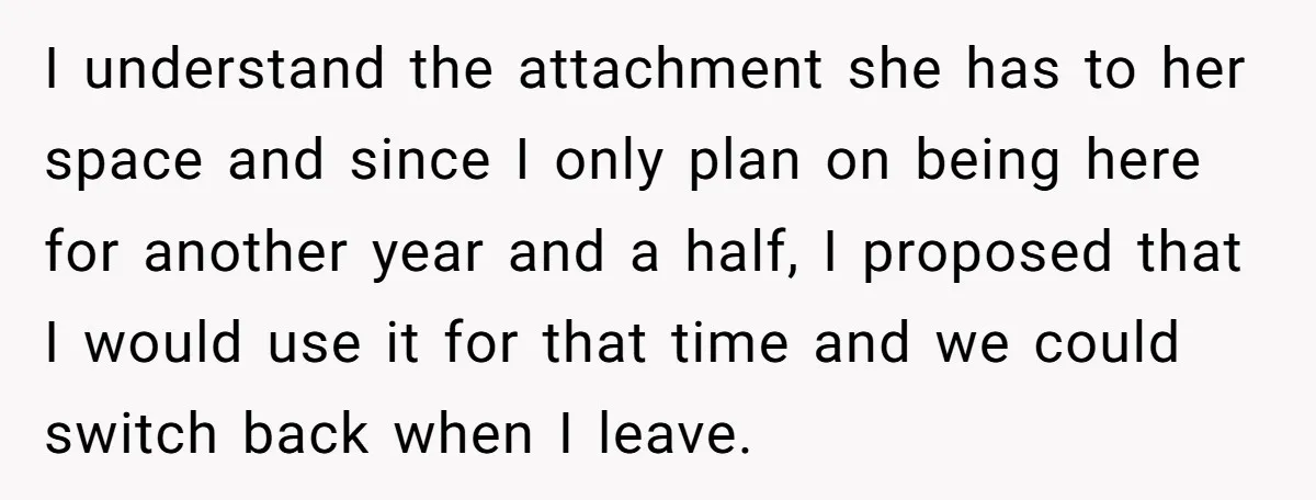 I understand the attachment she has to her space and since I only plan on being here for another year and a half, I proposed that I would use it...