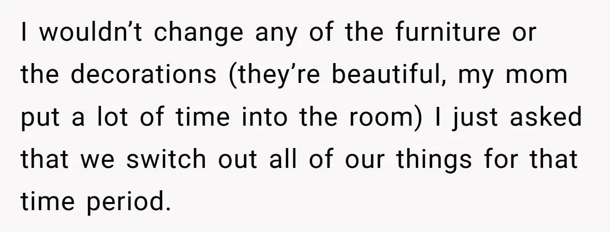 I wouldn’t change any of the furniture or the decorations (they’re beautiful, my mom put a lot of time into the room) I just asked that we switch out all...