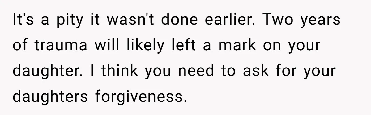 It's a pity it wasn't done earlier. Two years of trauma will likely left a mark on your daughter. I think you need to ask for your daughters forgiveness.