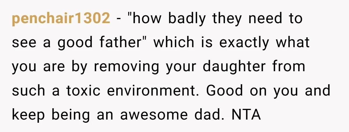 penchair1302 − "how badly they need to see a good father" which is exactly what you are by removing your daughter from such a toxic environment. Good on you and...