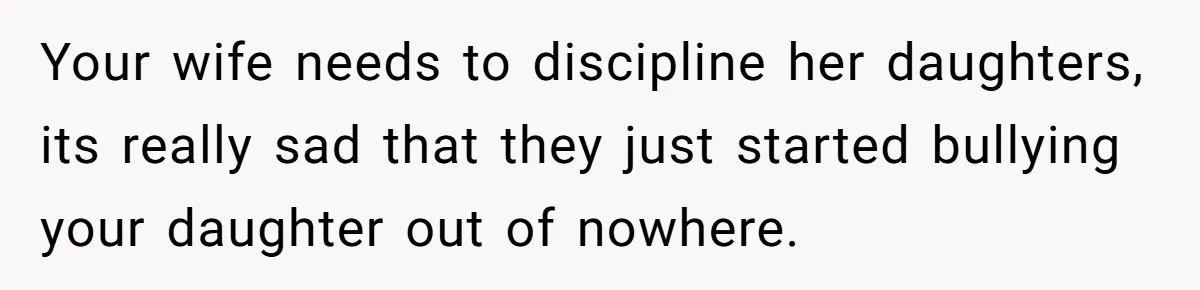 Your wife needs to discipline her daughters, its really sad that they just started bullying your daughter out of nowhere.