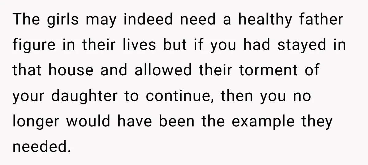 The girls may indeed need a healthy father figure in their lives but if you had stayed in that house and allowed their torment of your daughter to continue, then...