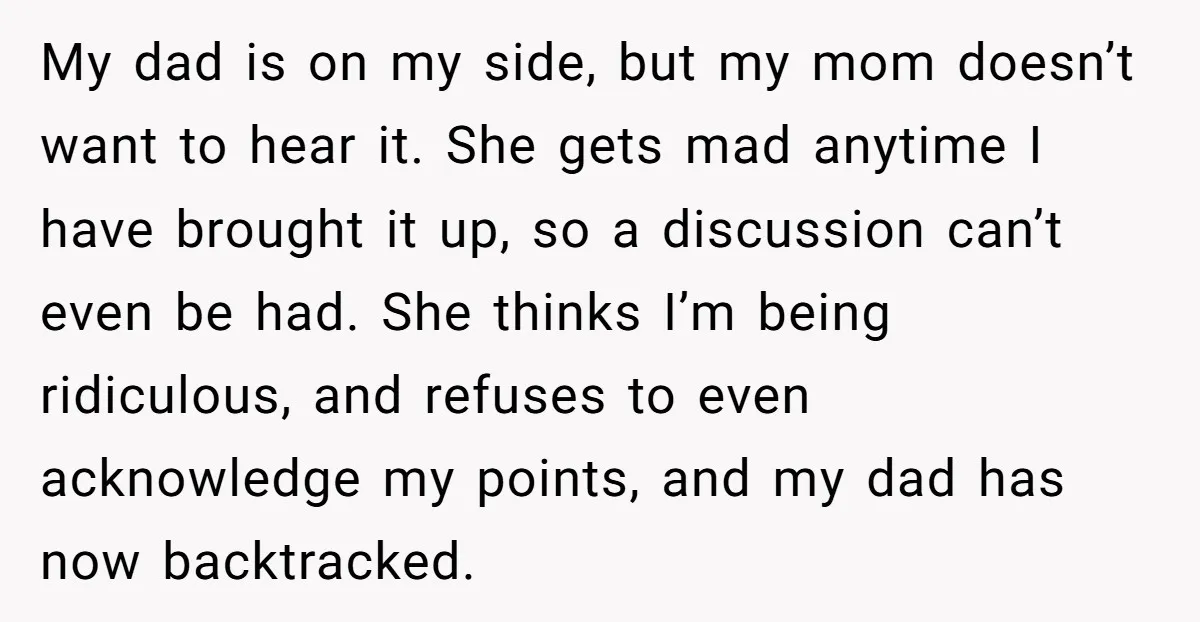 My dad is on my side, but my mom doesn’t want to hear it. She gets mad anytime I have brought it up, so a discussion can’t even be had....