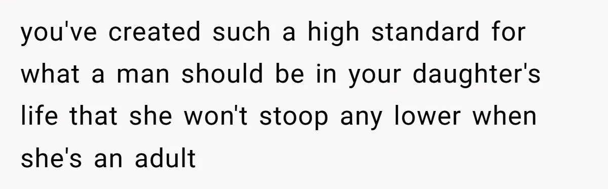 you've created such a high standard for what a man should be in your daughter's life that she won't stoop any lower when she's an adult