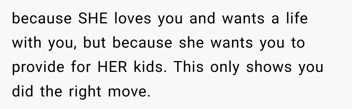 because SHE loves you and wants a life with you, but because she wants you to provide for HER kids. This only shows you did the right move.