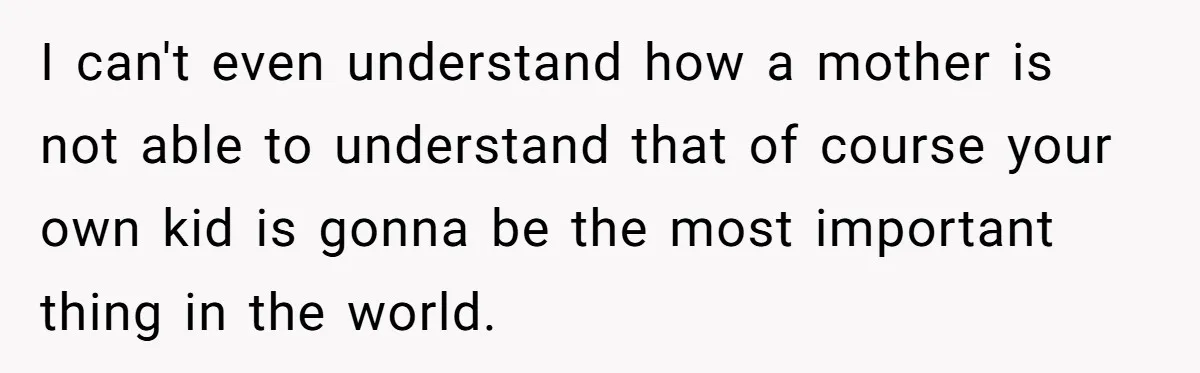 I can't even understand how a mother is not able to understand that of course your own kid is gonna be the most important thing in the world.