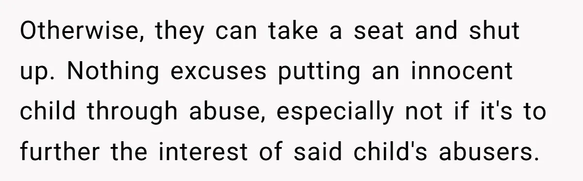 Otherwise, they can take a seat and shut up. Nothing excuses putting an innocent child through abuse, especially not if it's to further the interest of said child's abusers.