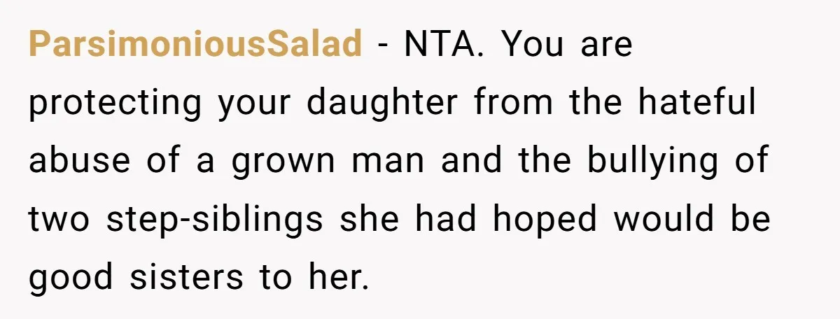 ParsimoniousSalad − NTA. You are protecting your daughter from the hateful abuse of a grown man and the bullying of two step-siblings she had hoped would be good sisters to...