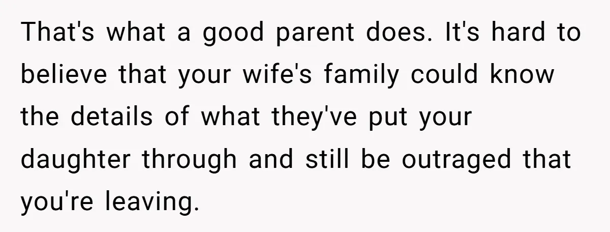 That's what a good parent does. It's hard to believe that your wife's family could know the details of what they've put your daughter through and still be outraged that...