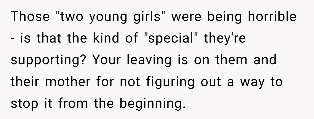 Those "two young girls" were being horrible - is that the kind of "special" they're supporting? Your leaving is on them and their mother for not figuring out a way...