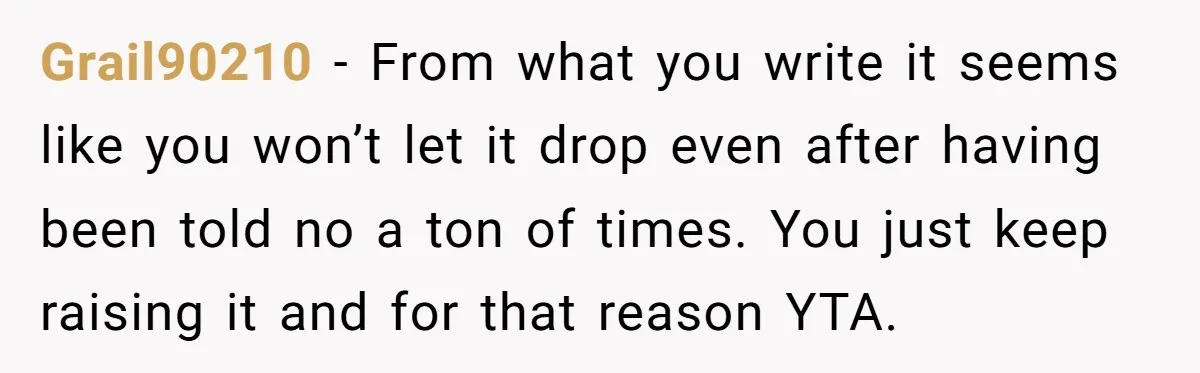 Grail90210 − From what you write it seems like you won’t let it drop even after having been told no a ton of times. You just keep raising it and...