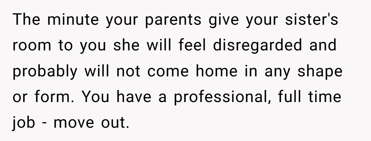 The minute your parents give your sister's room to you she will feel disregarded and probably will not come home in any shape or form. You have a professional, full...
