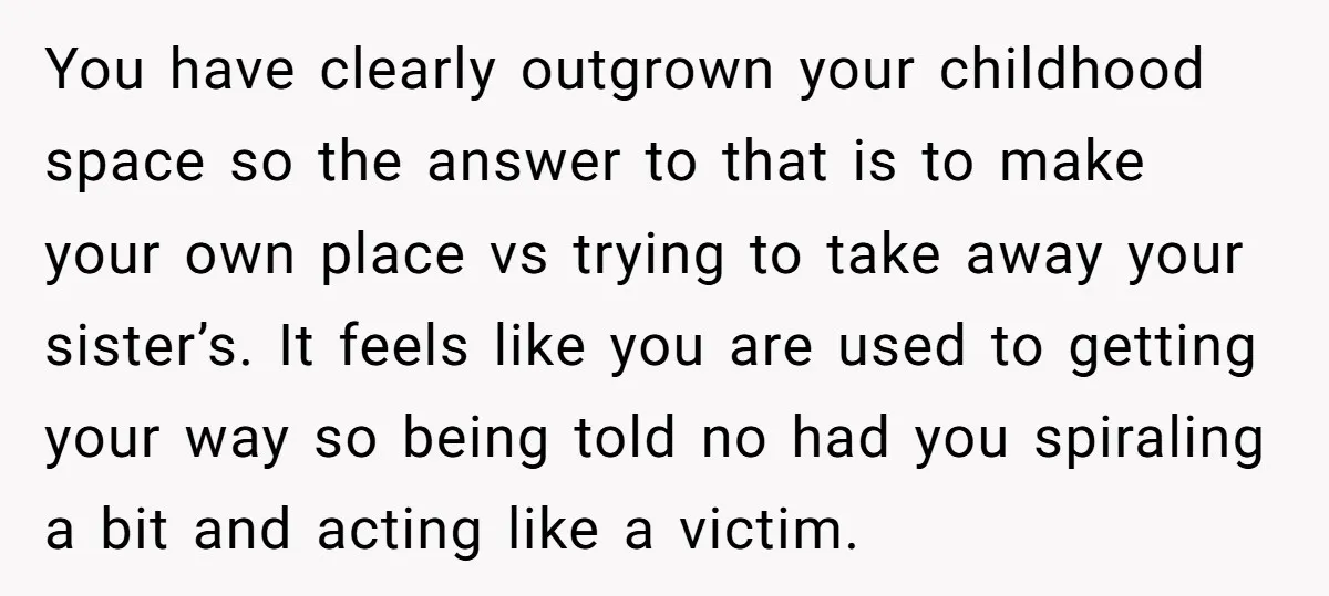 You have clearly outgrown your childhood space so the answer to that is to make your own place vs trying to take away your sister’s. It feels like you are...