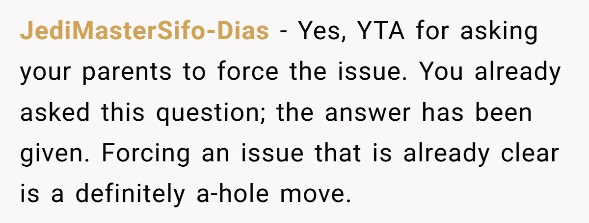 JediMasterSifo-Dias − Yes, YTA for asking your parents to force the issue. You already asked this question; the answer has been given. Forcing an issue that is already clear is...