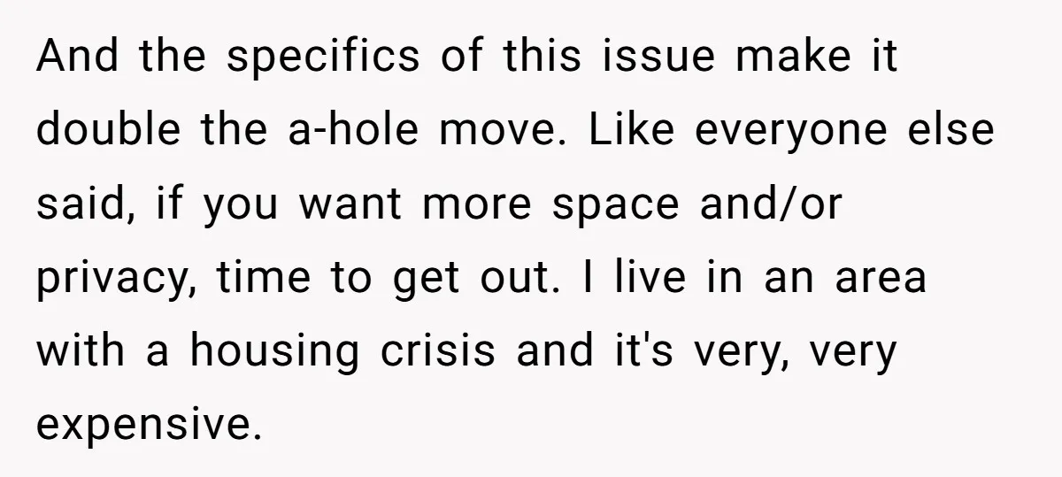 And the specifics of this issue make it double the a-hole move. Like everyone else said, if you want more space and/or privacy, time to get out. I live in...
