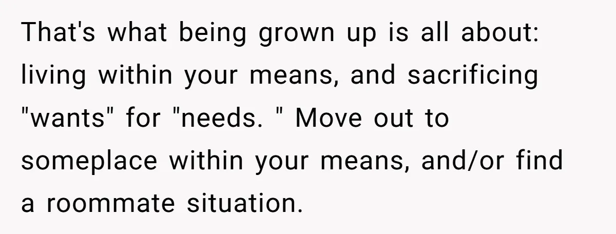 That's what being grown up is all about: living within your means, and sacrificing "wants" for "needs. " Move out to someplace within your means, and/or find a roommate situation.