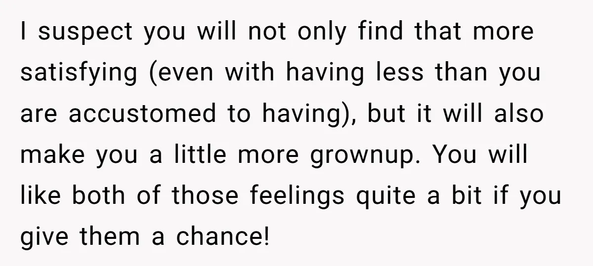 I suspect you will not only find that more satisfying (even with having less than you are accustomed to having), but it will also make you a little more grownup....