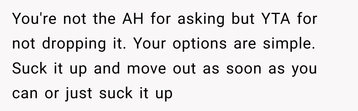 You're not the AH for asking but YTA for not dropping it. Your options are simple. Suck it up and move out as soon as you can or just suck...