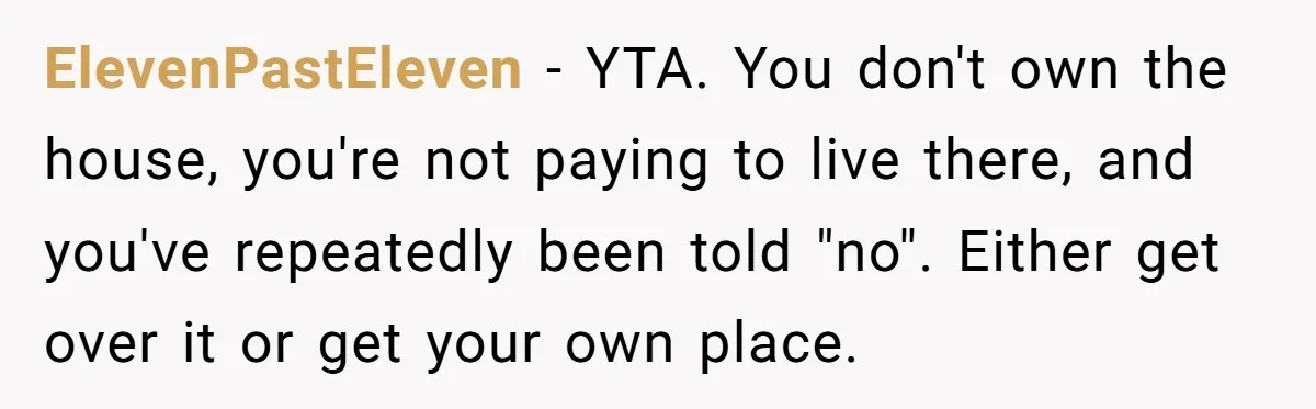 ElevenPastEleven − YTA. You don't own the house, you're not paying to live there, and you've repeatedly been told "no". Either get over it or get your own place.