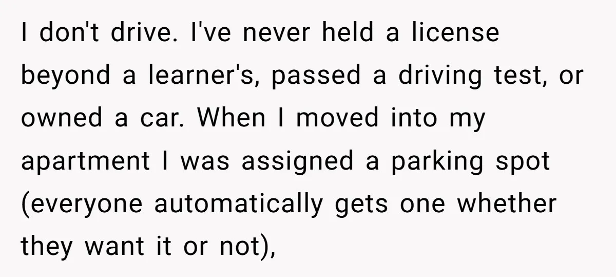 I don't drive. I've never held a license beyond a learner's, passed a driving test, or owned a car. When I moved into my apartment I was assigned a parking...