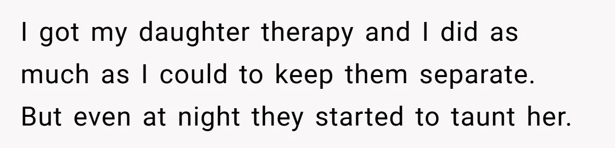I got my daughter therapy and I did as much as I could to keep them separate. But even at night they started to taunt her.