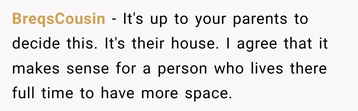 BreqsCousin − It's up to your parents to decide this. It's their house. I agree that it makes sense for a person who lives there full time to have more...