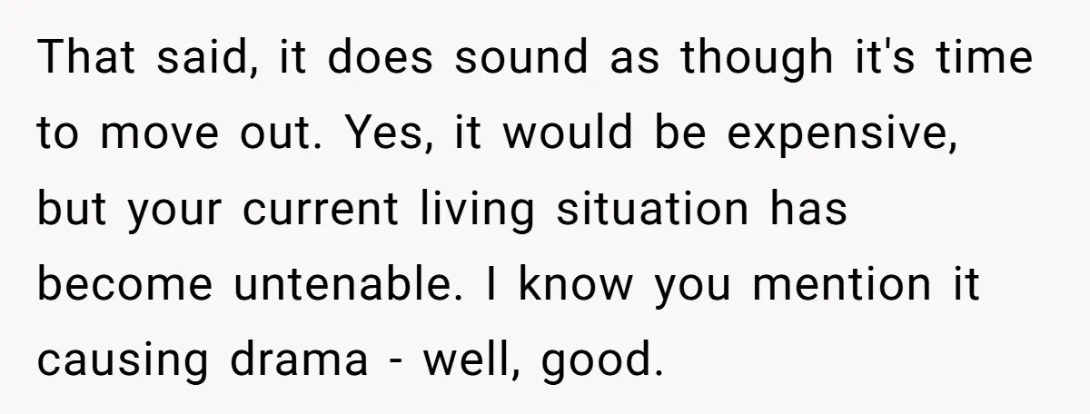 That said, it does sound as though it's time to move out. Yes, it would be expensive, but your current living situation has become untenable. I know you mention it...