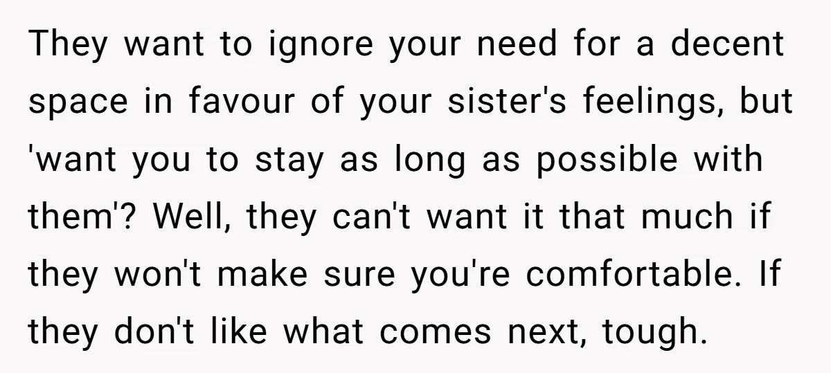 They want to ignore your need for a decent space in favour of your sister's feelings, but 'want you to stay as long as possible with them'? Well, they can't...