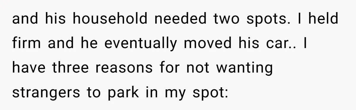 and his household needed two spots. I held firm and he eventually moved his car.. I have three reasons for not wanting strangers to park in my spot: